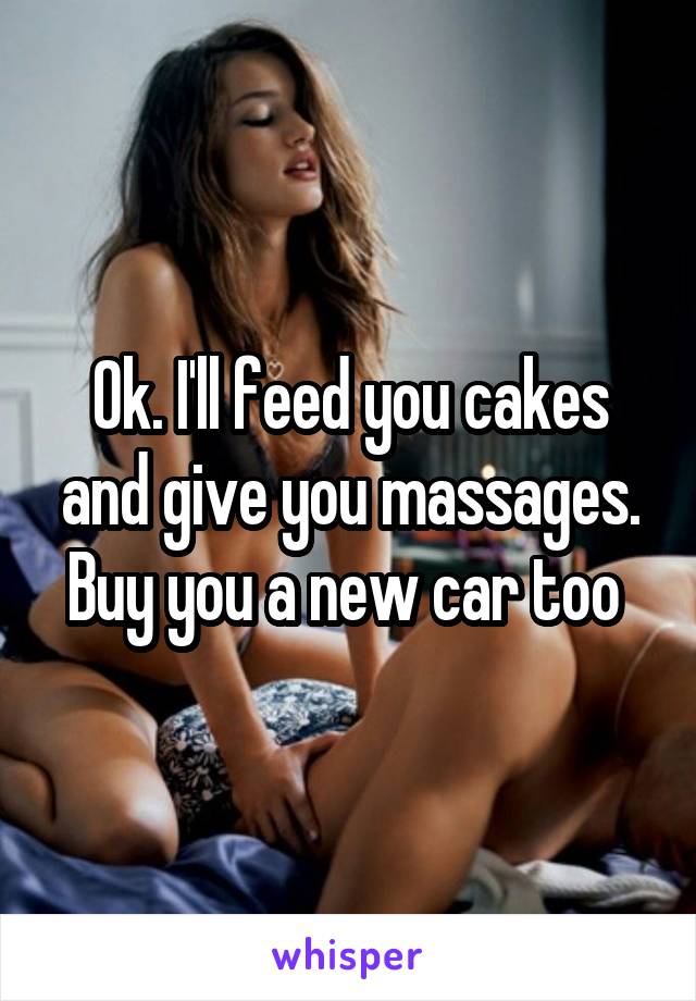 Ok. I'll feed you cakes and give you massages. Buy you a new car too 