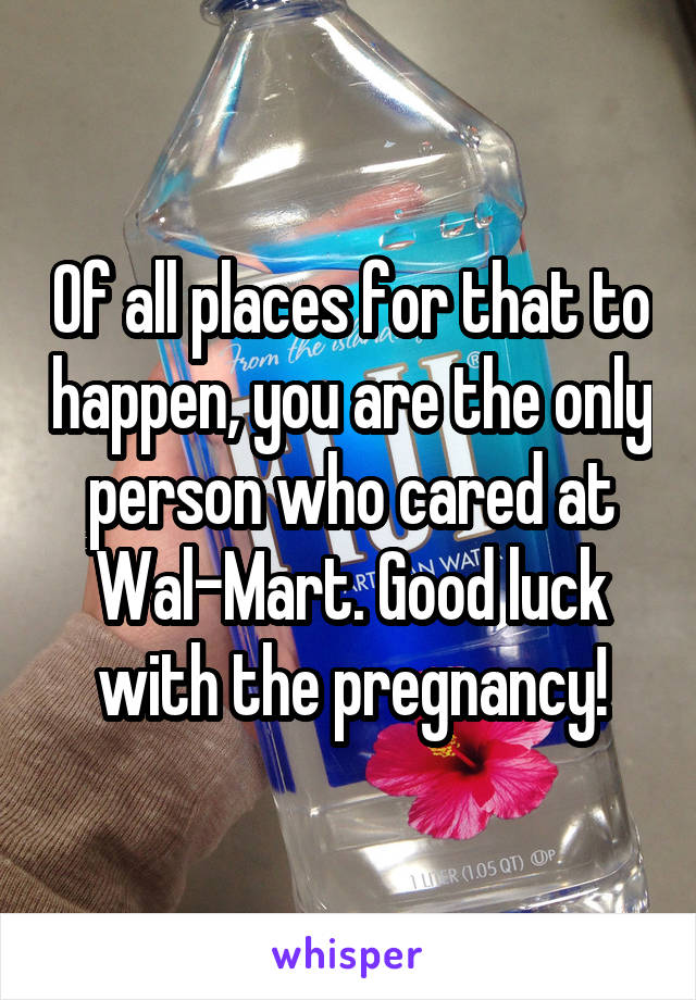 Of all places for that to happen, you are the only person who cared at Wal-Mart. Good luck with the pregnancy!
