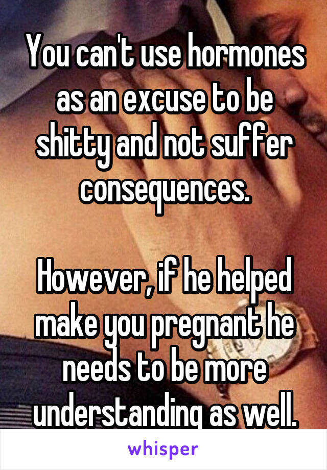 You can't use hormones as an excuse to be shitty and not suffer consequences.

However, if he helped make you pregnant he needs to be more understanding as well.