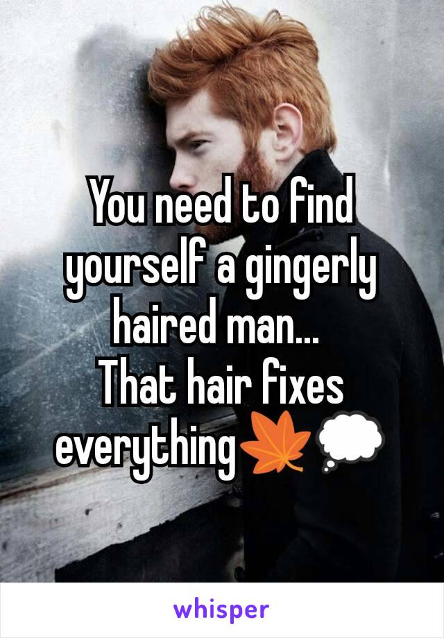 You need to find yourself a gingerly haired man... 
That hair fixes everything🍁💭
