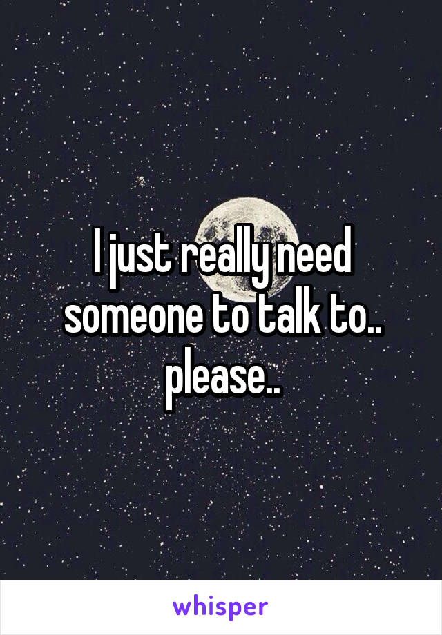 I just really need someone to talk to.. please..