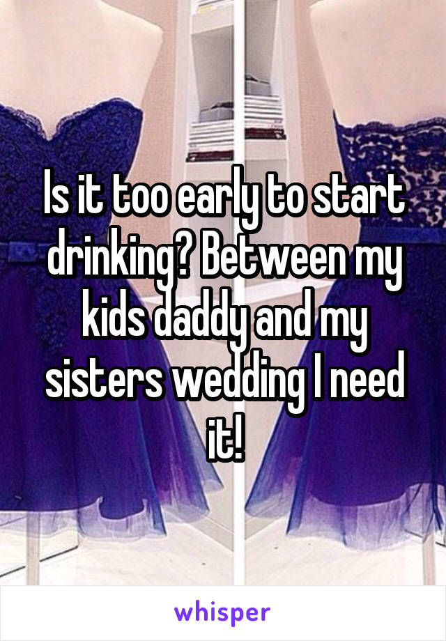Is it too early to start drinking? Between my kids daddy and my sisters wedding I need it!