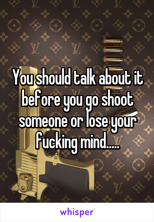 You should talk about it before you go shoot someone or lose your fucking mind.....