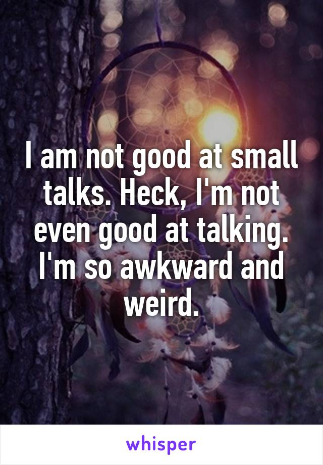 I am not good at small talks. Heck, I'm not even good at talking. I'm so awkward and weird.
