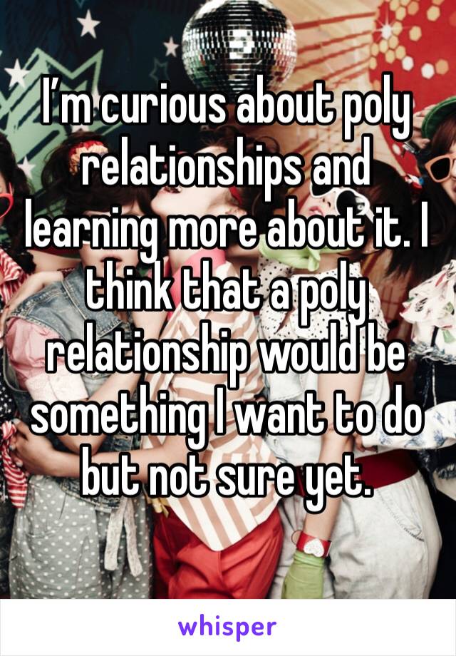I’m curious about poly relationships and learning more about it. I think that a poly relationship would be something I want to do but not sure yet.