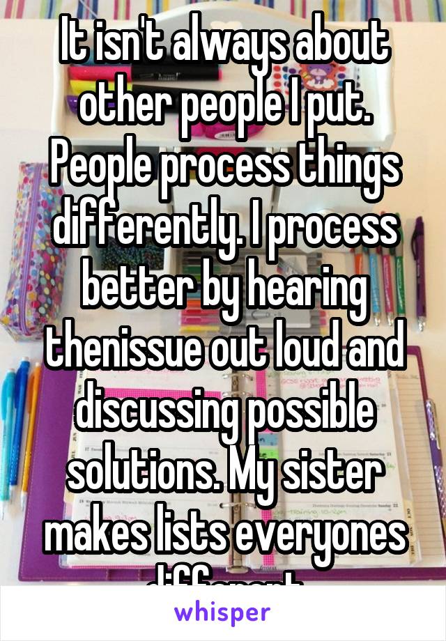 It isn't always about other people I put. People process things differently. I process better by hearing thenissue out loud and discussing possible solutions. My sister makes lists everyones different