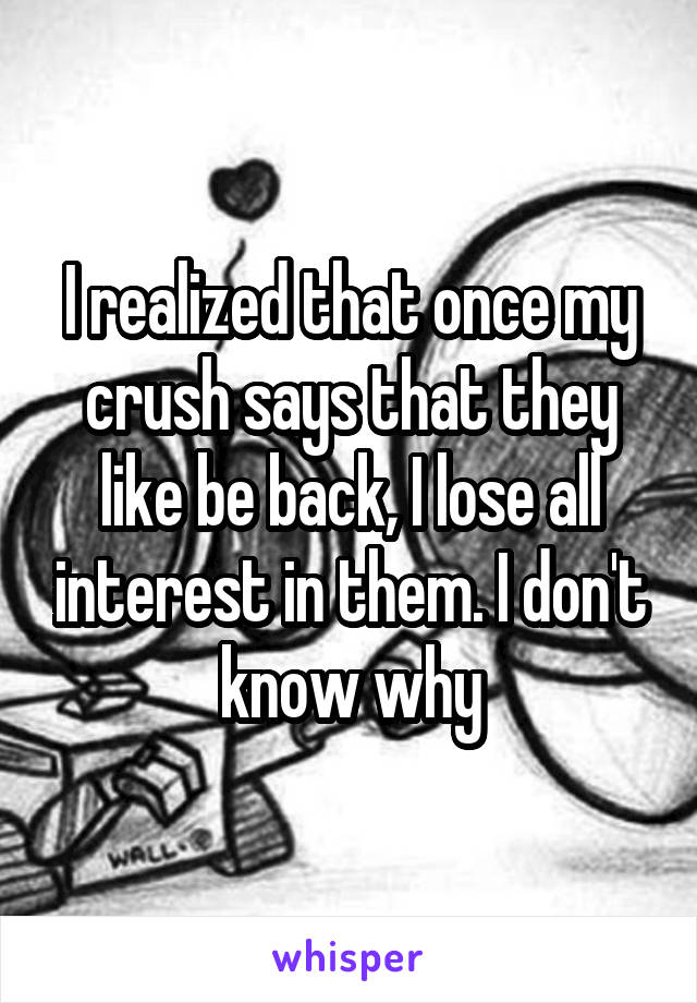 I realized that once my crush says that they like be back, I lose all interest in them. I don't know why