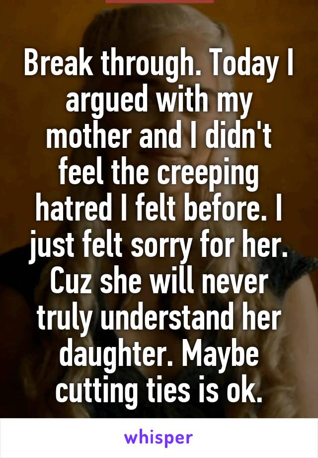 Break through. Today I argued with my mother and I didn't feel the creeping hatred I felt before. I just felt sorry for her. Cuz she will never truly understand her daughter. Maybe cutting ties is ok.