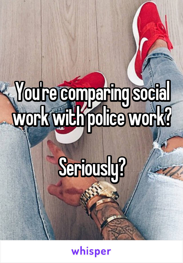 You're comparing social work with police work? 
Seriously?