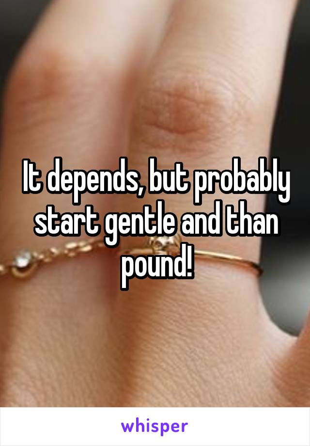 It depends, but probably start gentle and than pound!