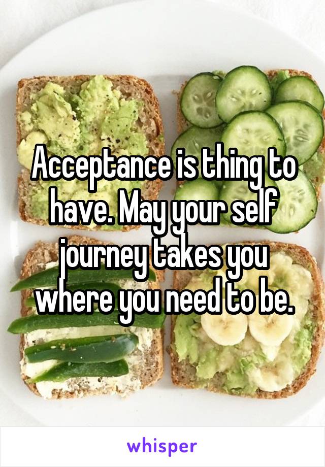 Acceptance is thing to have. May your self journey takes you where you need to be.