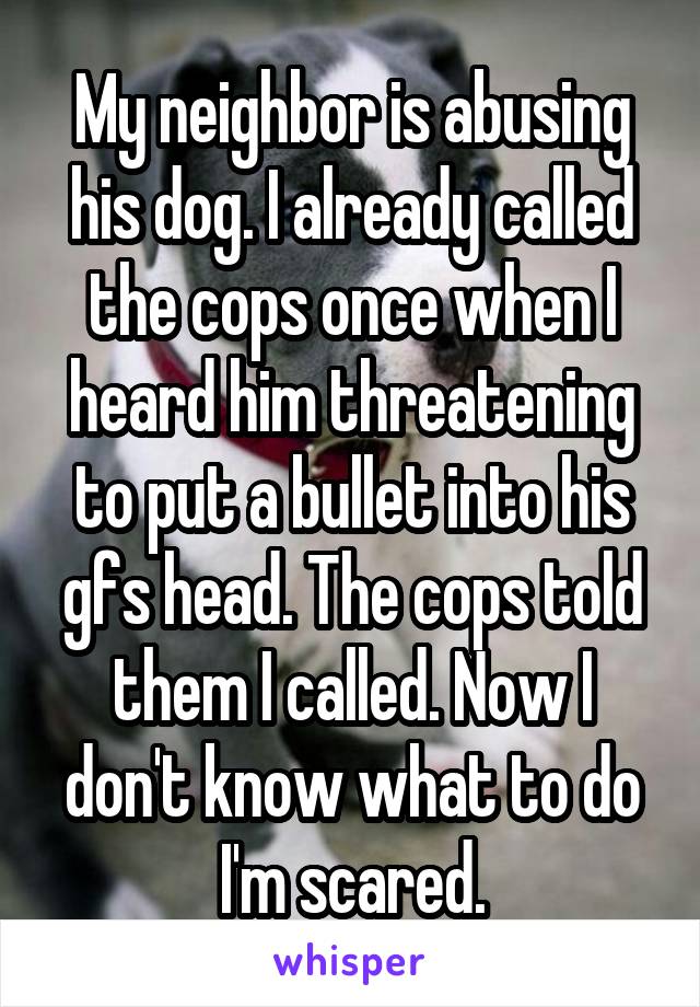 My neighbor is abusing his dog. I already called the cops once when I heard him threatening to put a bullet into his gfs head. The cops told them I called. Now I don't know what to do I'm scared.