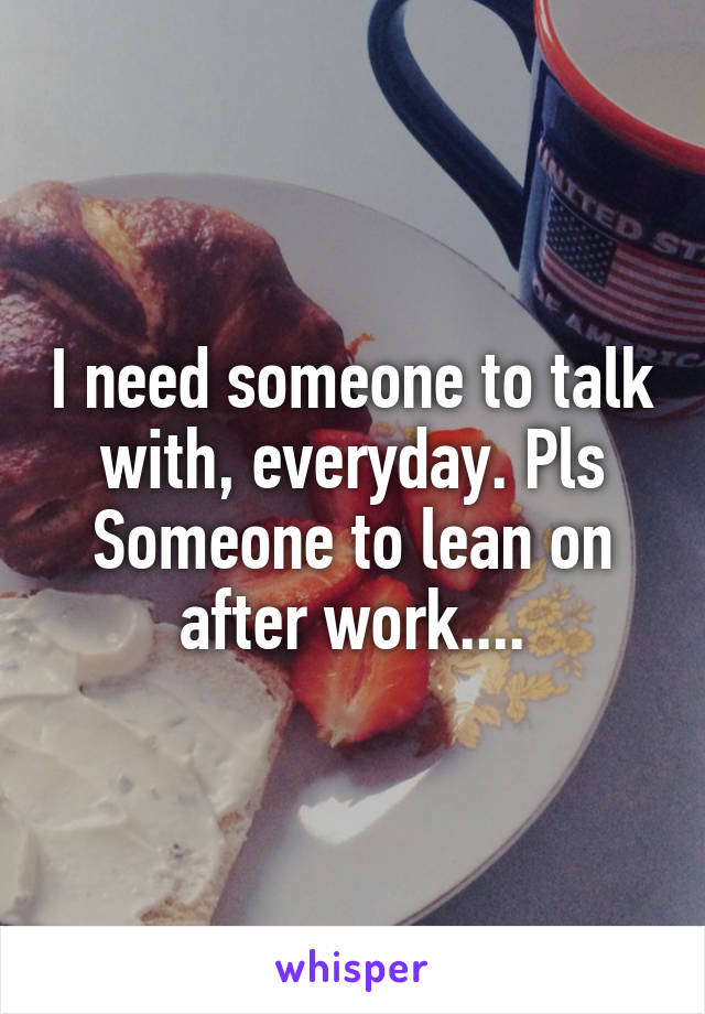 I need someone to talk with, everyday. Pls
Someone to lean on after work....