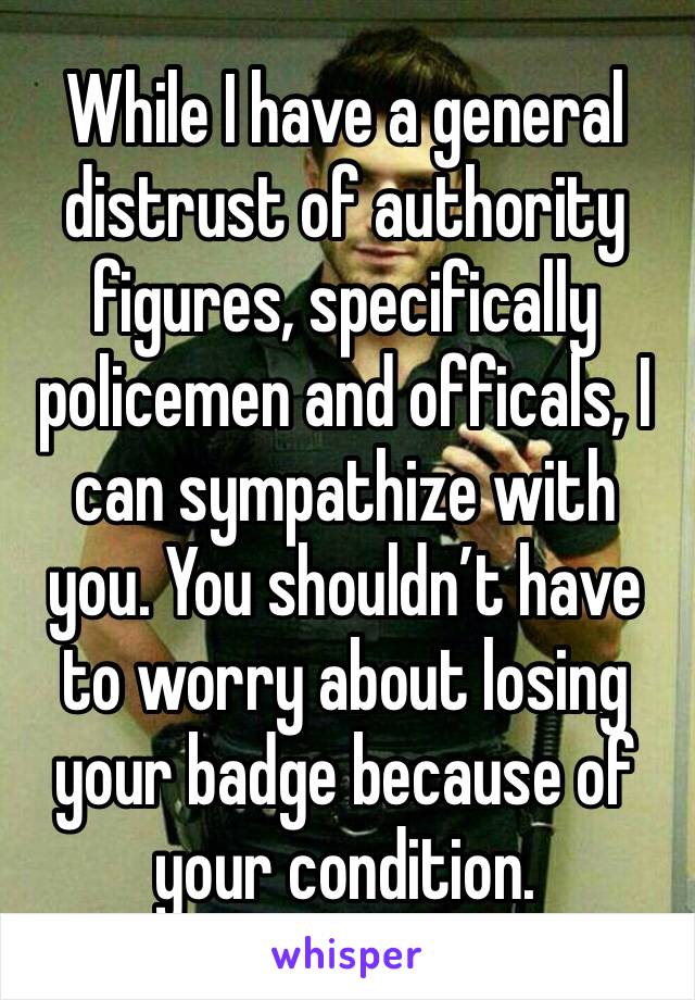 While I have a general distrust of authority figures, specifically policemen and officals, I can sympathize with you. You shouldn’t have to worry about losing your badge because of your condition.