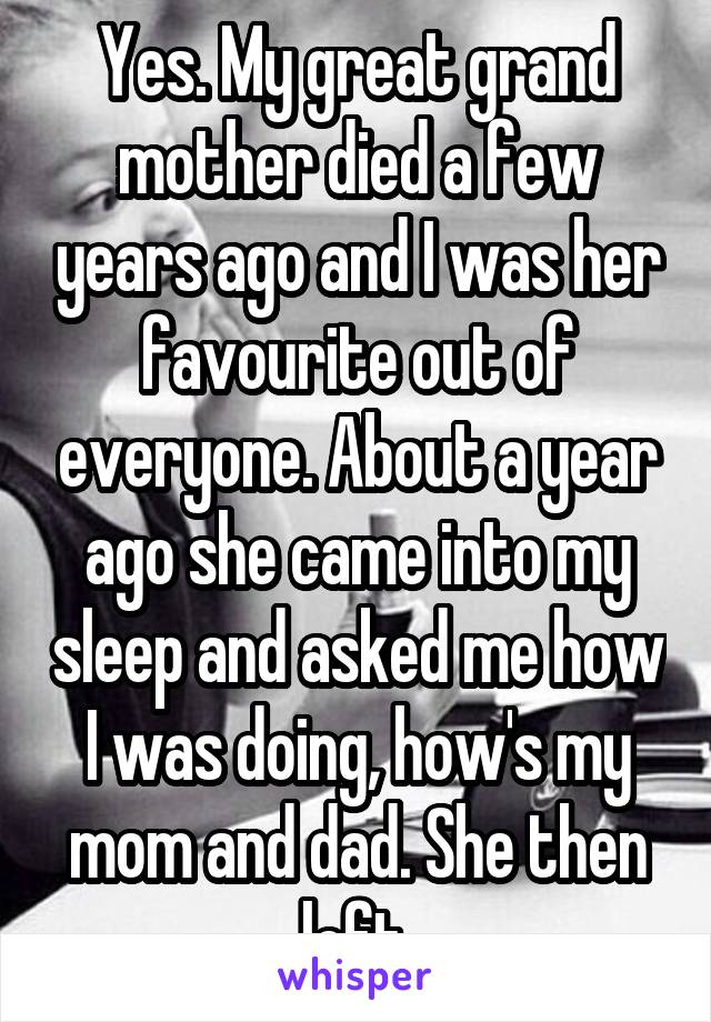 Yes. My great grand mother died a few years ago and I was her favourite out of everyone. About a year ago she came into my sleep and asked me how I was doing, how's my mom and dad. She then left.