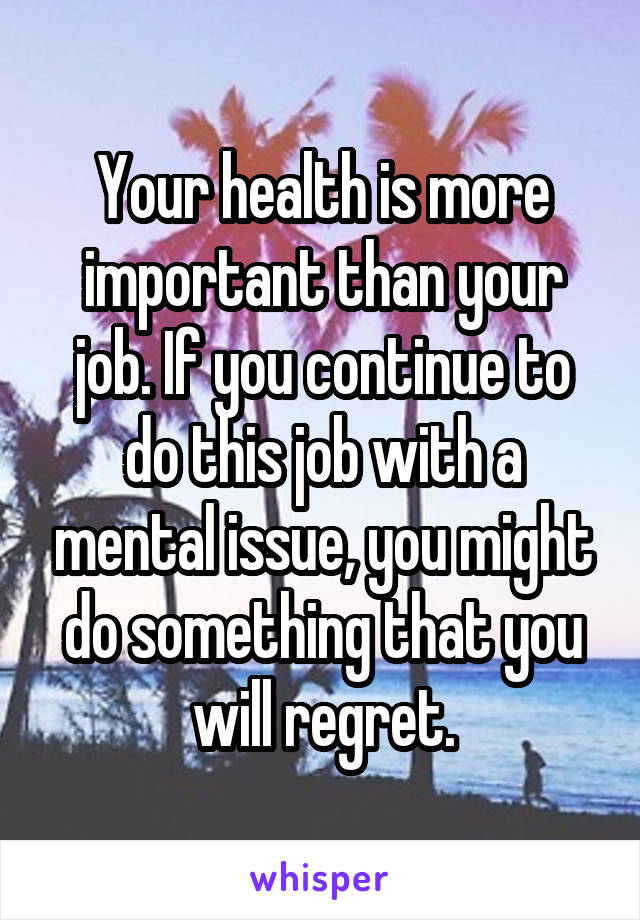 Your health is more important than your job. If you continue to do this job with a mental issue, you might do something that you will regret.