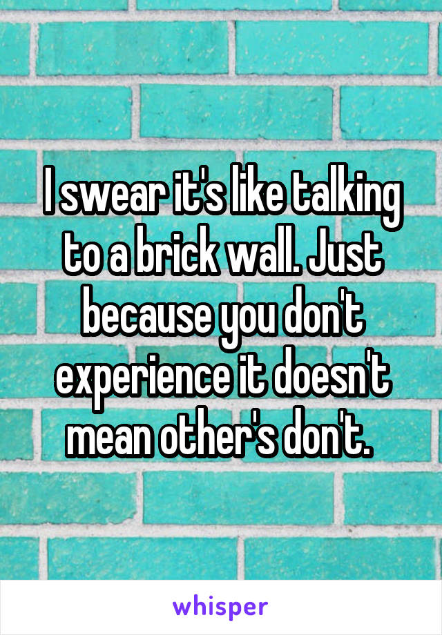 I swear it's like talking to a brick wall. Just because you don't experience it doesn't mean other's don't. 