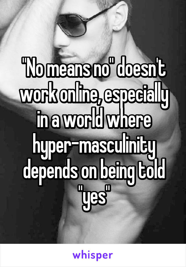 "No means no" doesn't work online, especially in a world where hyper-masculinity depends on being told "yes"