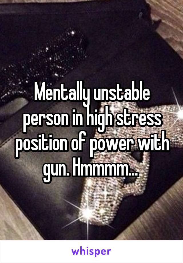 Mentally unstable person in high stress position of power with gun. Hmmmm... 