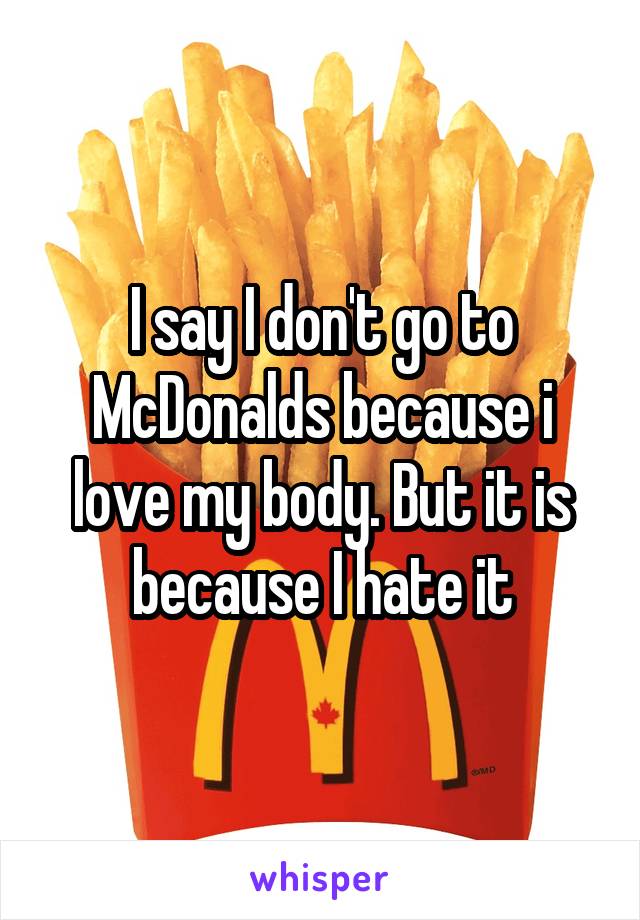 I say I don't go to McDonalds because i love my body. But it is because I hate it