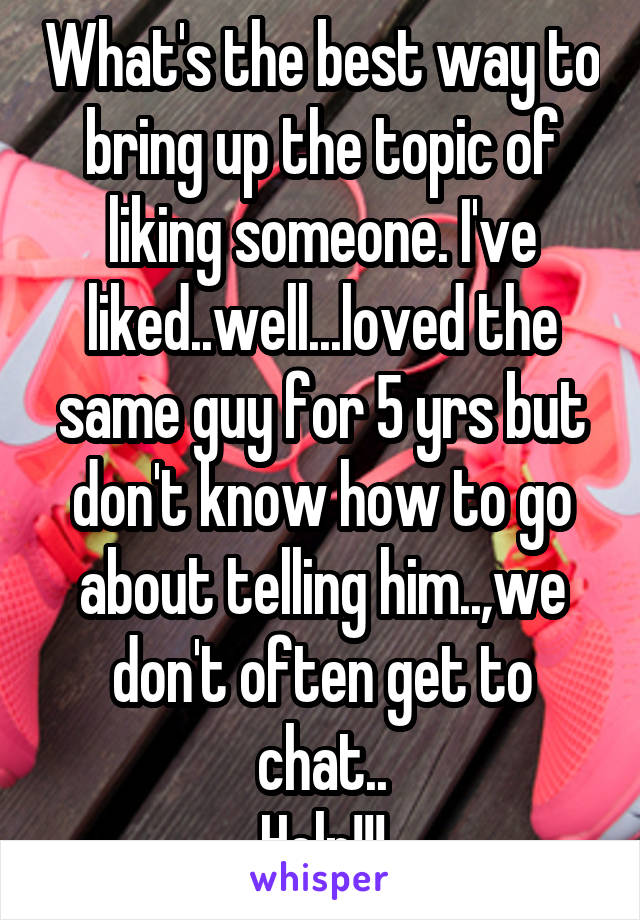 What's the best way to bring up the topic of liking someone. I've liked..well...loved the same guy for 5 yrs but don't know how to go about telling him..,we don't often get to chat..
Help!!!