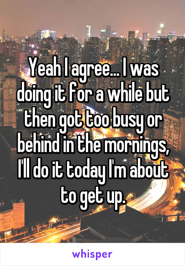 Yeah I agree... I was doing it for a while but then got too busy or behind in the mornings, I'll do it today I'm about to get up.