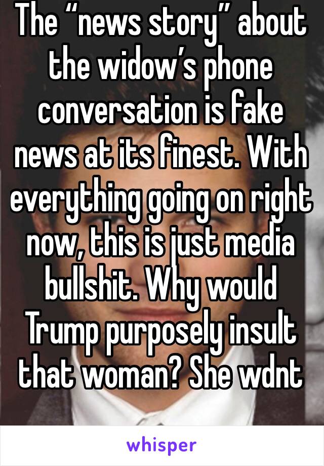 The “news story” about the widow’s phone conversation is fake news at its finest. With everything going on right now, this is just media bullshit. Why would Trump purposely insult that woman? She wdnt