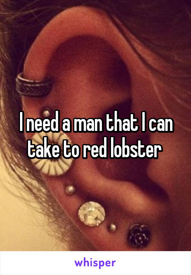 I need a man that I can take to red lobster 