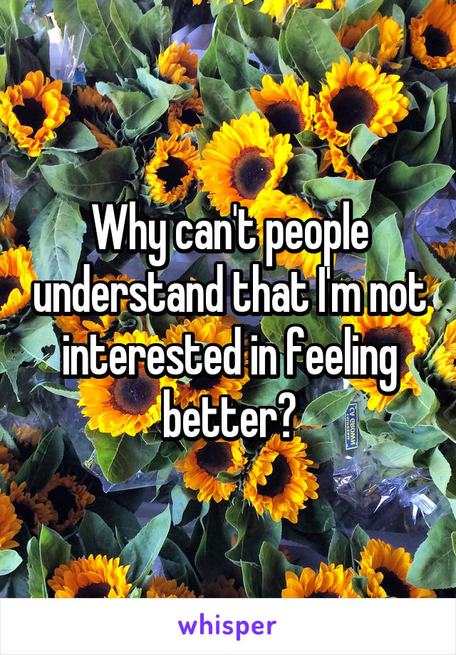 Why can't people understand that I'm not interested in feeling better?