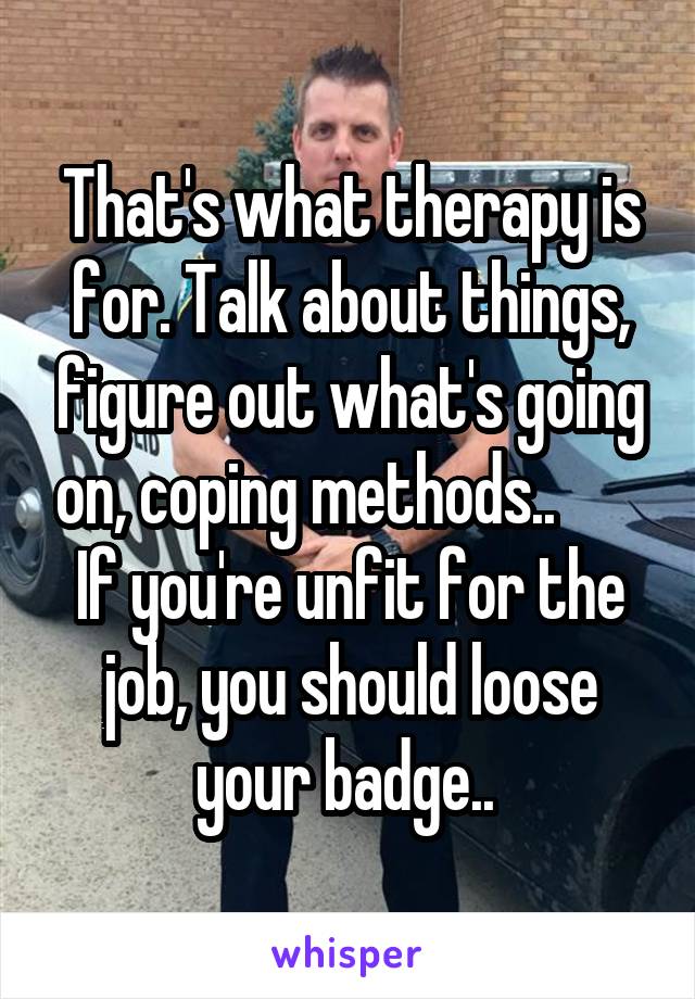 That's what therapy is for. Talk about things, figure out what's going on, coping methods..        If you're unfit for the job, you should loose your badge.. 