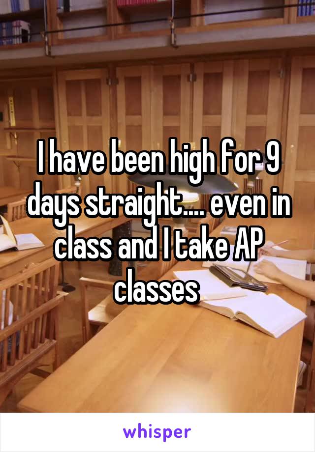I have been high for 9 days straight.... even in class and I take AP classes 