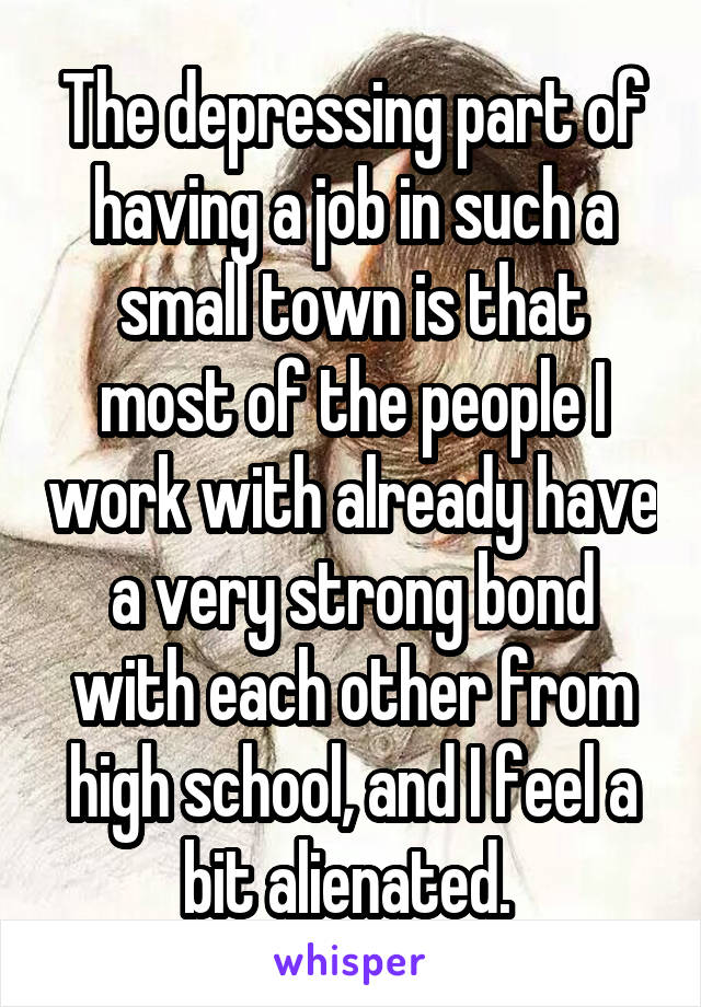 The depressing part of having a job in such a small town is that most of the people I work with already have a very strong bond with each other from high school, and I feel a bit alienated. 