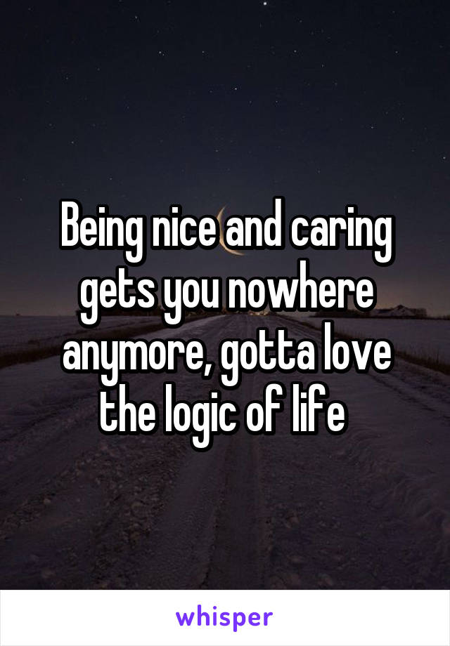 Being nice and caring gets you nowhere anymore, gotta love the logic of life 