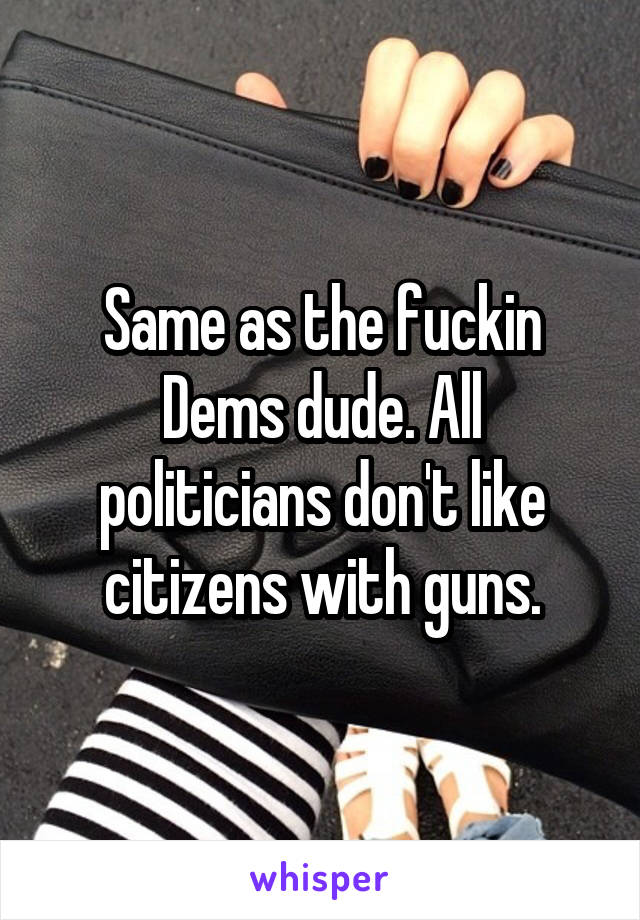 Same as the fuckin Dems dude. All politicians don't like citizens with guns.