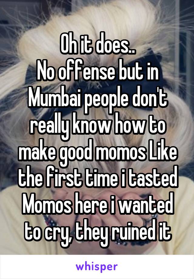 Oh it does..
No offense but in Mumbai people don't really know how to make good momos Like the first time i tasted Momos here i wanted to cry, they ruined it