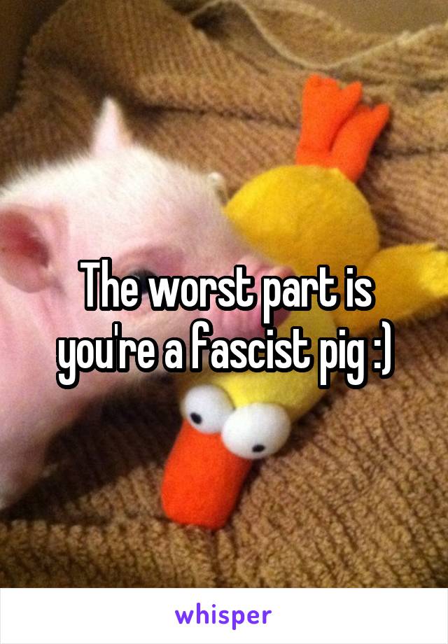 The worst part is you're a fascist pig :)