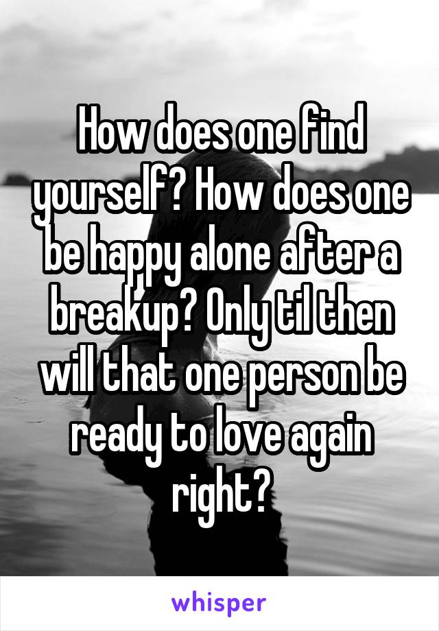 How does one find yourself? How does one be happy alone after a breakup? Only til then will that one person be ready to love again right?