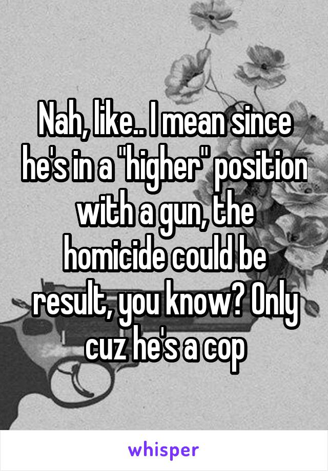 Nah, like.. I mean since he's in a "higher" position with a gun, the homicide could be result, you know? Only cuz he's a cop