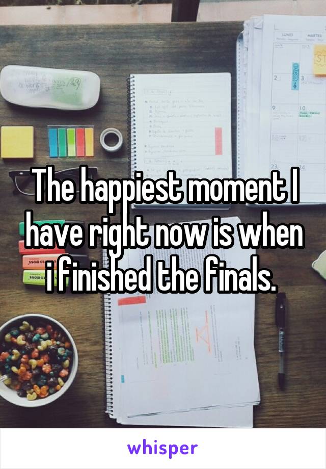 The happiest moment I have right now is when i finished the finals. 