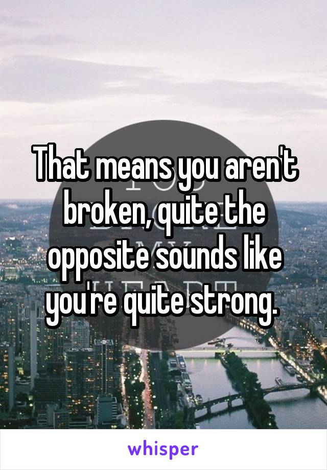 That means you aren't broken, quite the opposite sounds like you're quite strong. 