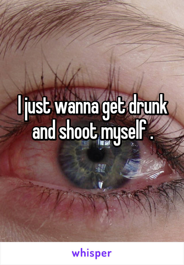 I just wanna get drunk and shoot myself .
