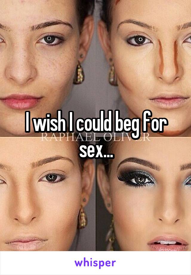 I wish I could beg for sex...