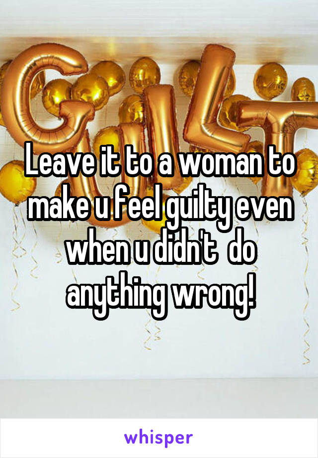 Leave it to a woman to make u feel guilty even when u didn't  do anything wrong!