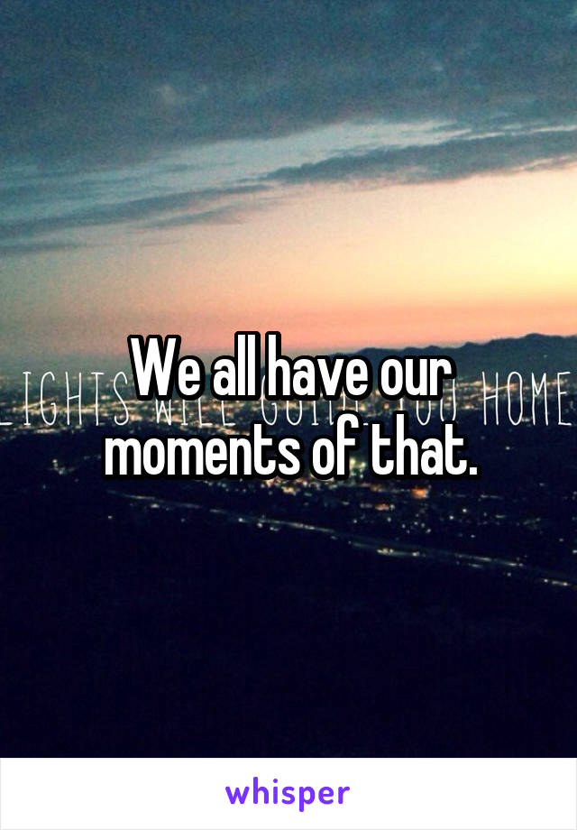 We all have our moments of that.