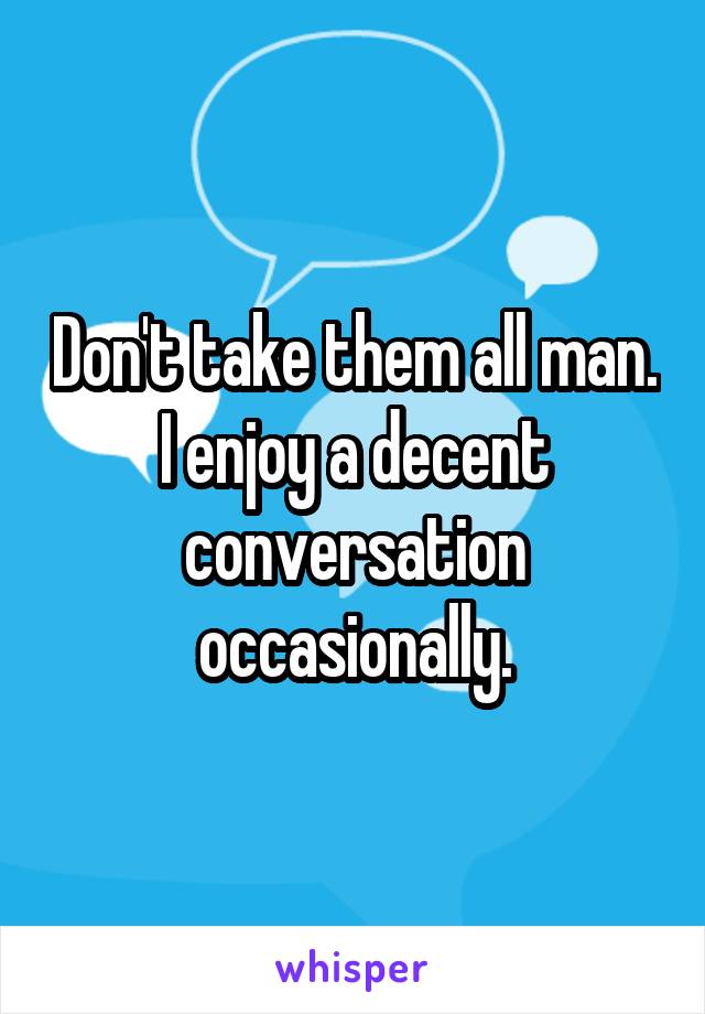 Don't take them all man. I enjoy a decent conversation occasionally.