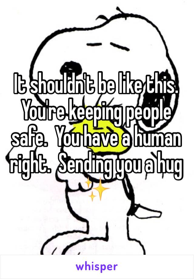 It shouldn't be like this.  You're keeping people safe.  You have a human right.  Sending you a hug ✨