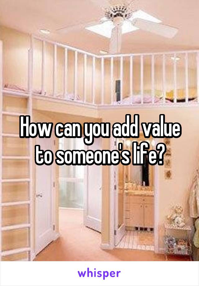 How can you add value to someone's life?