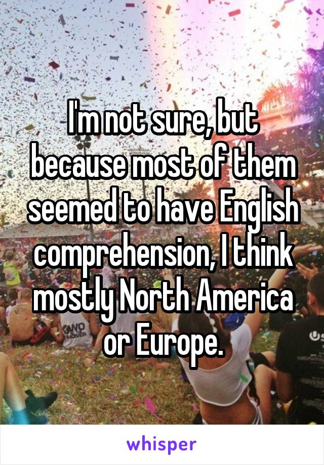 I'm not sure, but because most of them seemed to have English comprehension, I think mostly North America or Europe.
