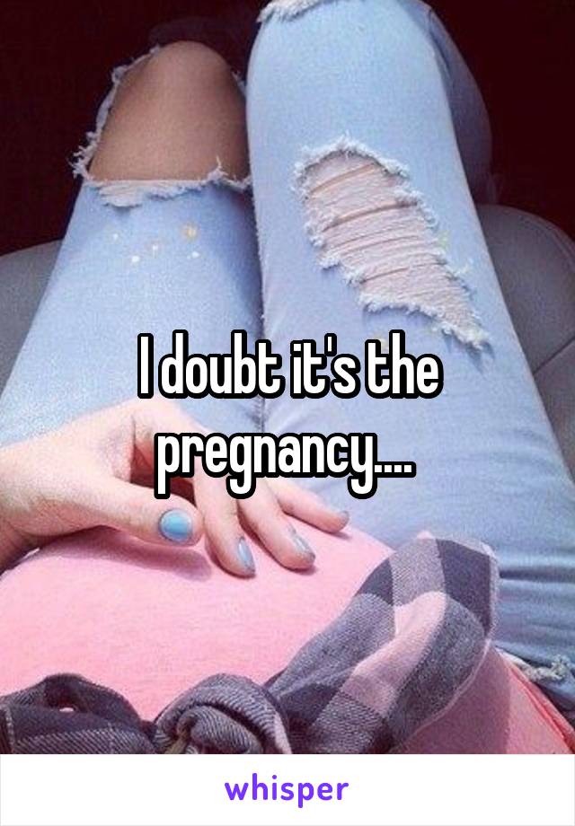 I doubt it's the pregnancy.... 