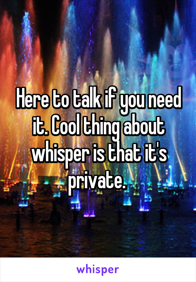 Here to talk if you need it. Cool thing about whisper is that it's private. 